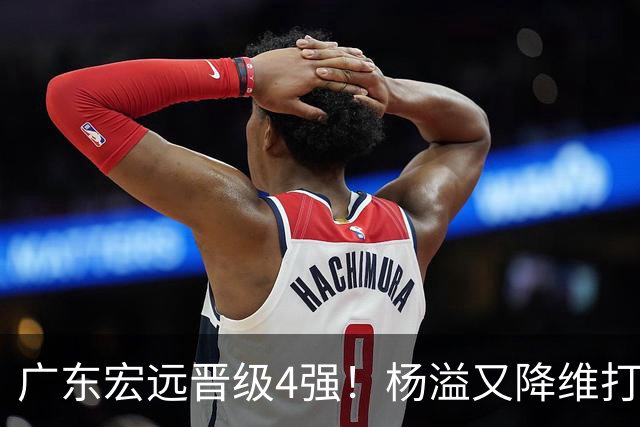 广东宏远晋级4强！杨溢又降维打击 疯砍27+12+6+6 他能打动杜锋吗