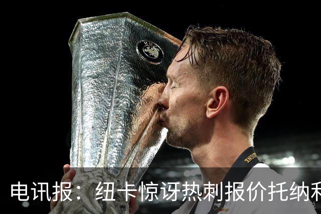 电讯报：纽卡惊讶热刺报价托纳利，此前经纪人只谈过阿森纳或曼城